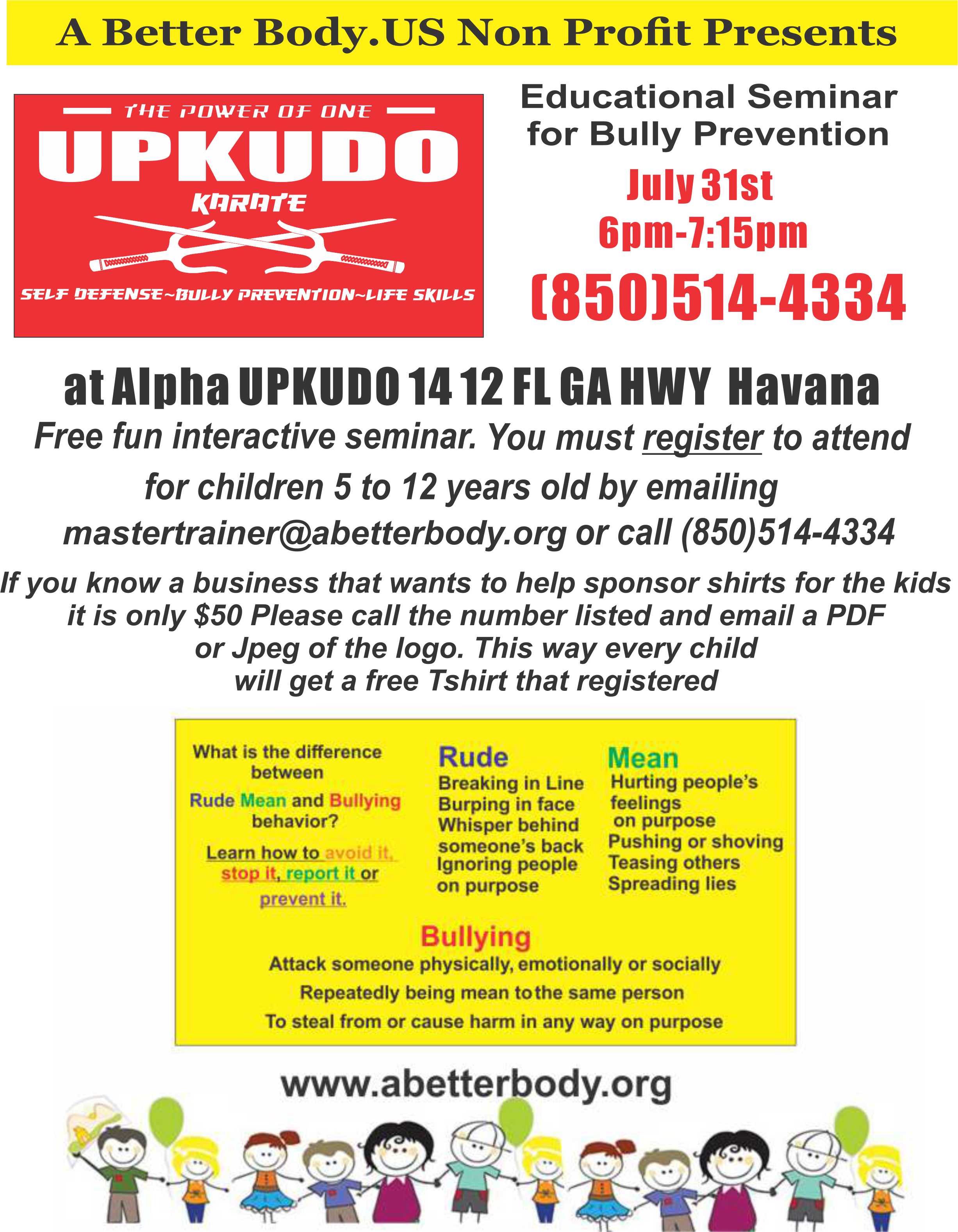 Educational Seminar for Bully Prevention. July 31st 6pm to 7:15pm. 850-514-4334. Located at Alpha UPKUDO 1412 FL GA HWY Havana. Free fun interactive seminar. You must register to attend for children 5 to 12 years old by emailing mastertrainer@abetterbody.org or call 850-514-4334. If you know a business that wants to help sponsor shirts for the kids it is only $50. Please call the number listed and email a PDF of JPeg of the logo. This way every child will get a free T-Shirt that registered. Visit our website at http://www.abetterbody.org.