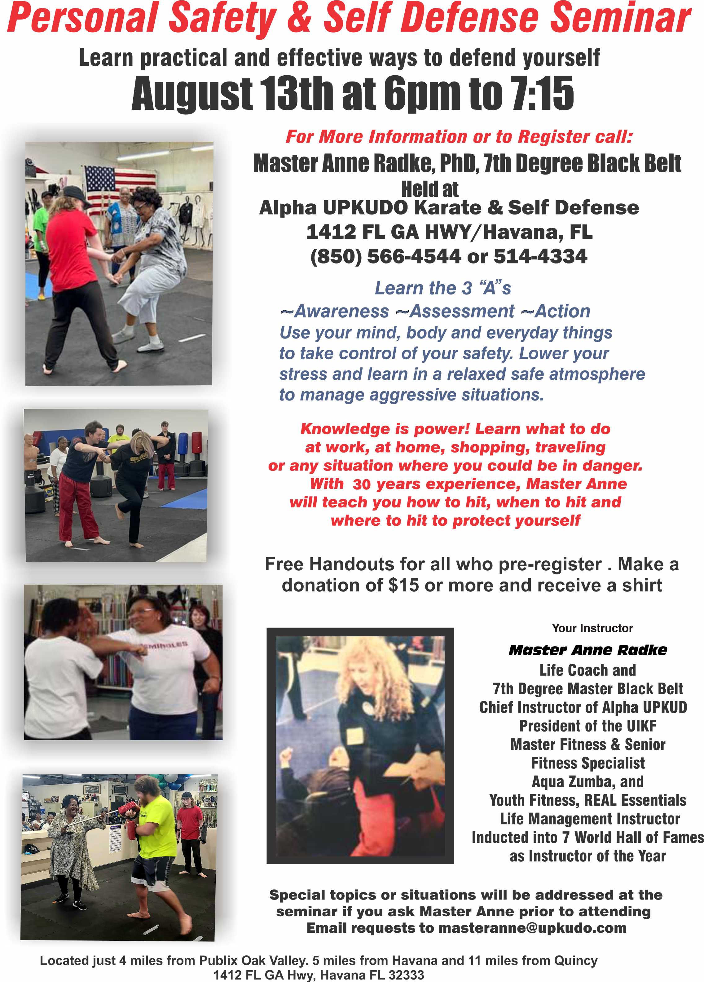 Personal Safety and Self Defense Seminar. Learn practical and effective ways to defend yourself. August 13th at 6pm to 7:15pm. For more information or to register call Master Anne Radke, PhD, 7th Degree Black Belt, held at Alpha UPKUDO Karate and Self Defense 1412 FL GA HWY, Havana, FL 850-566-4544 or 850-514-4334. Free Handouts for all who pre-register. Make a donation of $15 or more and receive a shirt. Special topics will be addressed at the seminar if you ask Master Anne prior to attending. Email requests to masteranne@upkudo.com. Located at 1412 FL GA Hwy, Havana, FL 32333.